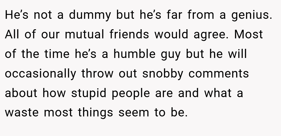He’s not a dummy but he’s far from a genius. All of our mutual friends would agree. Most of the time he’s a humble guy but he will occasionally throw out snobby comments about how stupid people are and what a waste most things seem to be.