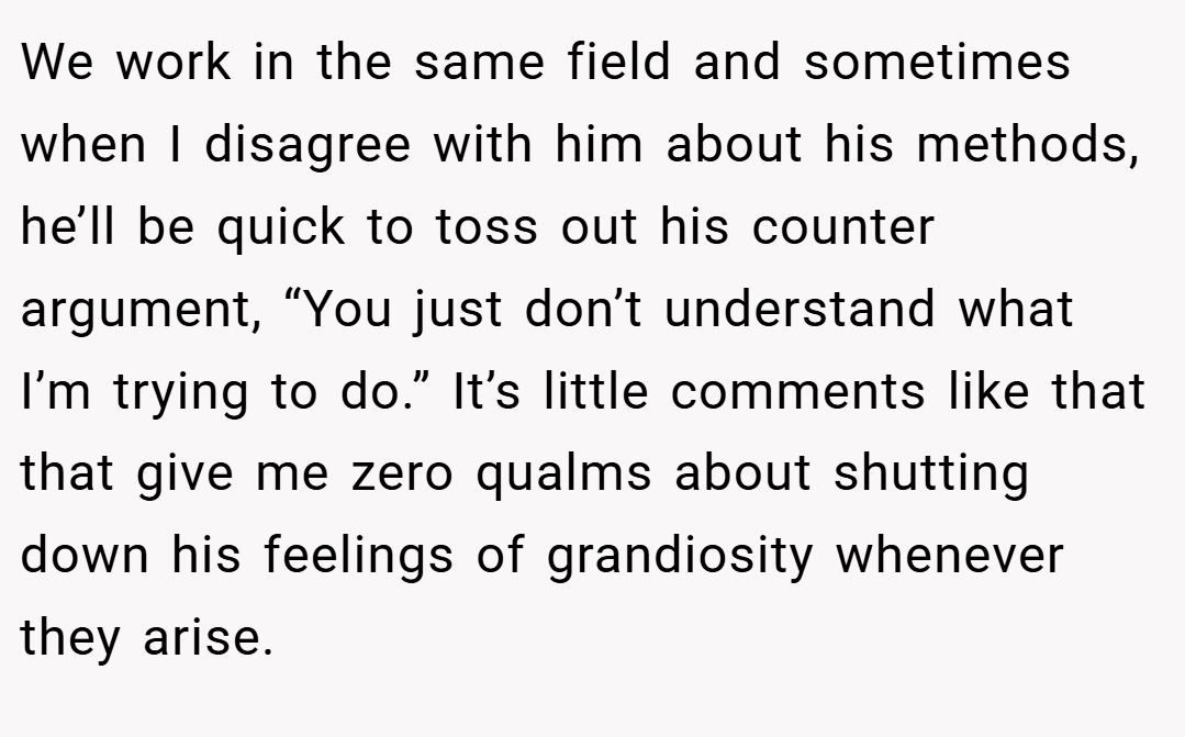 We work in the same field and sometimes when I disagree with him about his methods, he’ll be quick to toss out his counter argument, “You just don’t understand what I’m trying to do.” It’s little comments like that that give me zero qualms about shutting down his feelings of grandiosity whenever they arise.