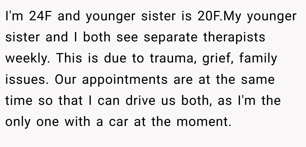 I'm 24F and younger sister is 20F.My younger sister and I both see separate therapists weekly. This is due to trauma, grief, family issues. Our appointments are at the same time so that I can drive us both, as I'm the only one with a car at the moment.