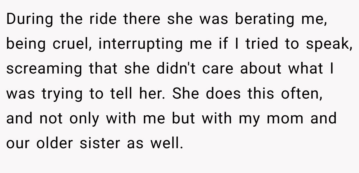 During the ride there she was berating me, being cruel, interrupting me if I tried to speak, screaming that she didn't care about what I was trying to tell her. She does this often, and not only with me but with my mom and our older sister as well.