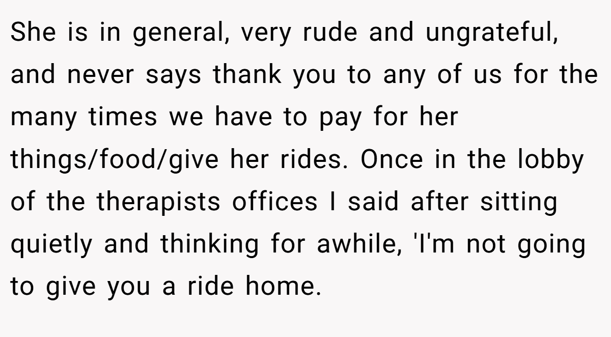She is in general, very rude and ungrateful, and never says thank you to any of us for the many times we have to pay for her things/food/give her rides. Once in the lobby of the therapists offices I said after sitting quietly and thinking for awhile, 'I'm not going to give you a ride home.