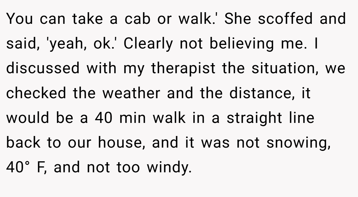 You can take a cab or walk.' She scoffed and said, 'yeah, ok.' Clearly not believing me. I discussed with my therapist the situation, we checked the weather and the distance, it would be a 40 min walk in a straight line back to our house, and it was not snowing, 40° F, and not too windy.