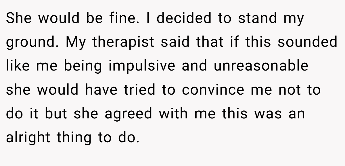 She would be fine. I decided to stand my ground. My therapist said that if this sounded like me being impulsive and unreasonable she would have tried to convince me not to do it but she agreed with me this was an alright thing to do.