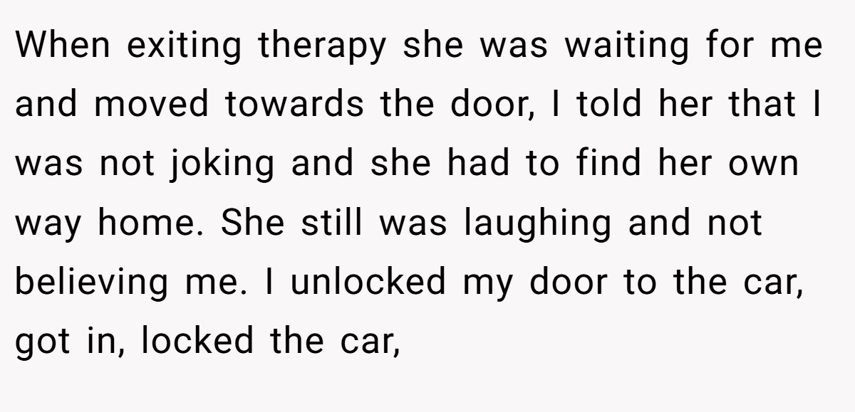 When exiting therapy she was waiting for me and moved towards the door, I told her that I was not joking and she had to find her own way home. She still was laughing and not believing me. I unlocked my door to the car, got in, locked the car,