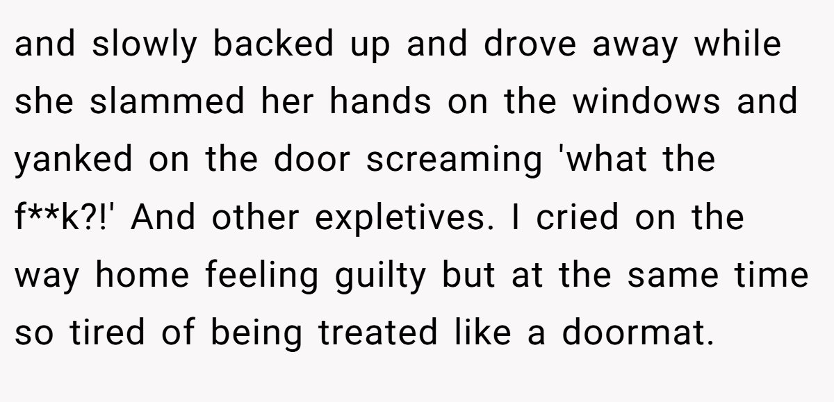 and slowly backed up and drove away while she slammed her hands on the windows and yanked on the door screaming 'what the f**k?!' And other expletives. I cried on the way home feeling guilty but at the same time so tired of being treated like a doormat.