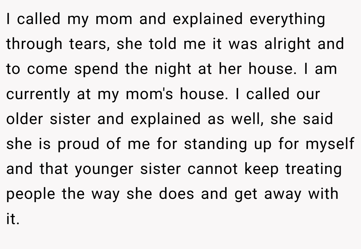 I called my mom and explained everything through tears, she told me it was alright and to come spend the night at her house. I am currently at my mom's house. I called our older sister and explained as well, she said she is proud of me for standing up for myself and that younger sister cannot keep treating people the way she does and get away with it.
