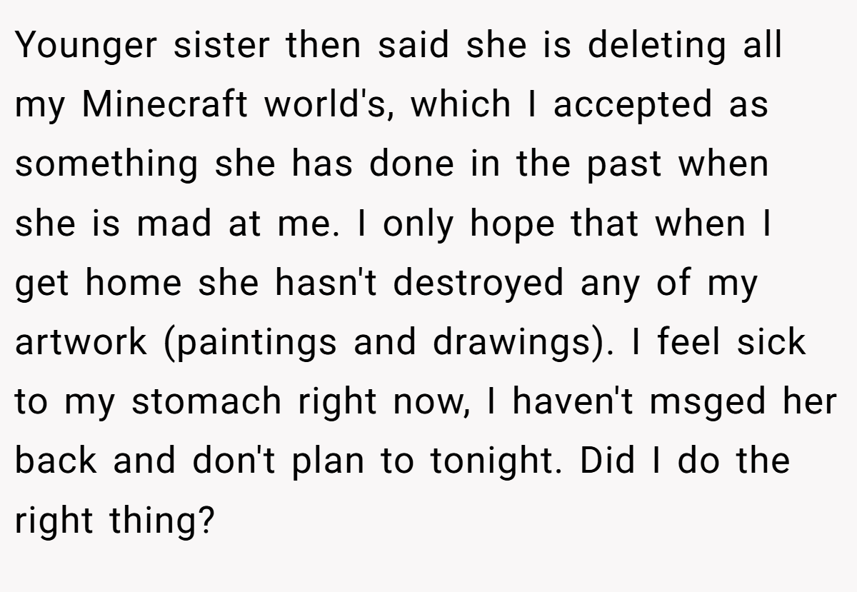 Younger sister then said she is deleting all my Minecraft world's, which I accepted as something she has done in the past when she is mad at me. I only hope that when I get home she hasn't destroyed any of my artwork (paintings and drawings). I feel sick to my stomach right now, I haven't msged her back and don't plan to tonight. Did I do the right thing?