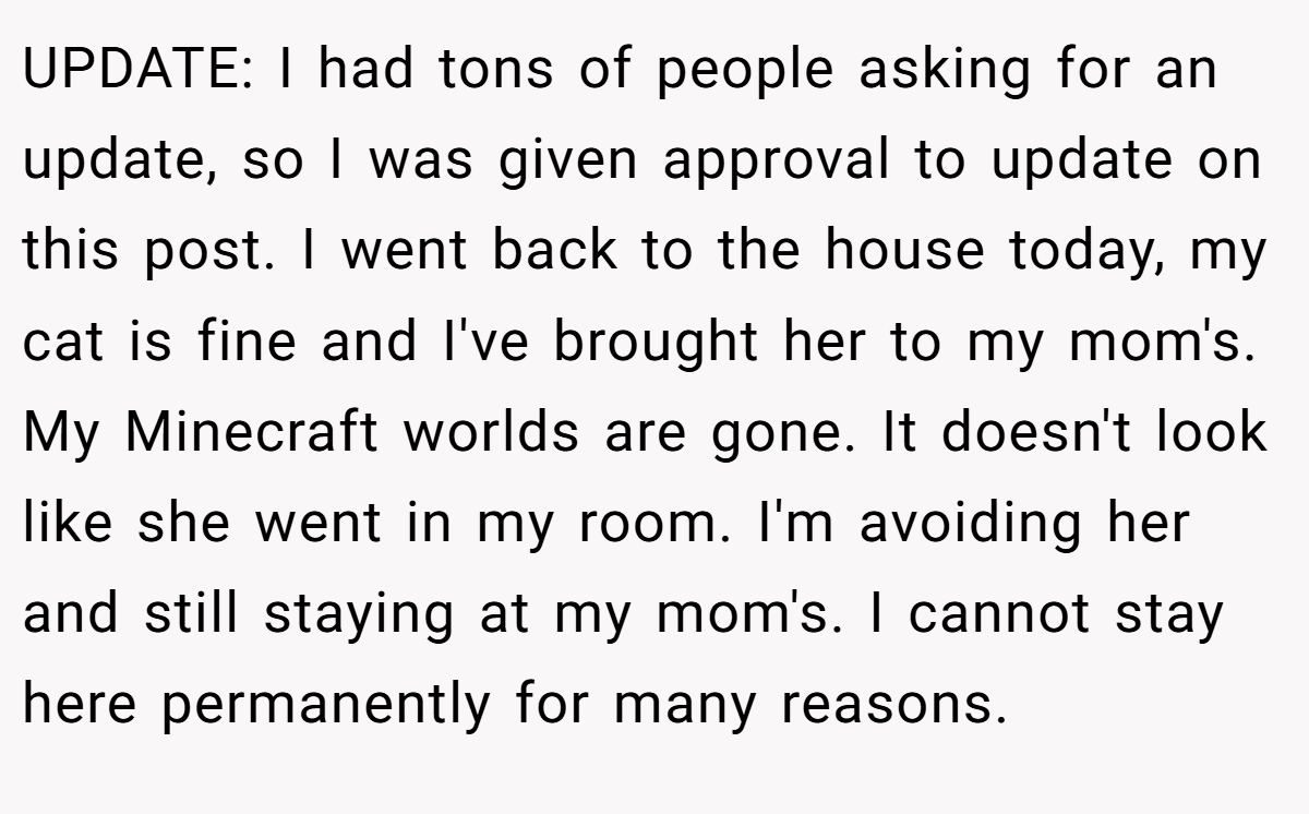 UPDATE: I had tons of people asking for an update, so I was given approval to update on this post. I went back to the house today, my cat is fine and I've brought her to my mom's. My Minecraft worlds are gone. It doesn't look like she went in my room. I'm avoiding her and still staying at my mom's. I cannot stay here permanently for many reasons.