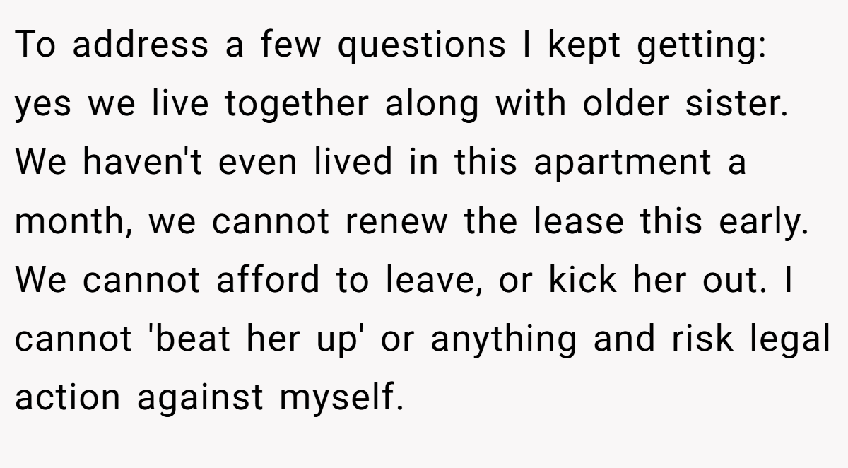 To address a few questions I kept getting: yes we live together along with older sister. We haven't even lived in this apartment a month, we cannot renew the lease this early. We cannot afford to leave, or kick her out. I cannot 'beat her up' or anything and risk legal action against myself.