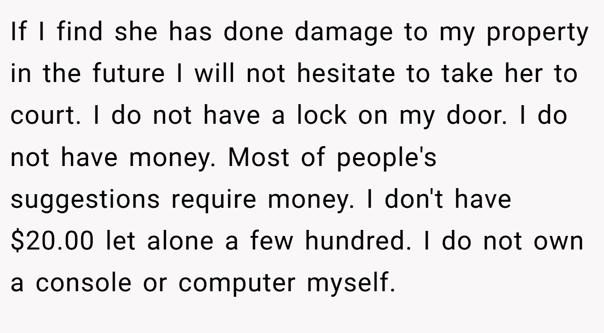 If I find she has done damage to my property in the future I will not hesitate to take her to court. I do not have a lock on my door. I do not have money. Most of people's suggestions require money. I don't have $20.00 let alone a few hundred. I do not own a console or computer myself.