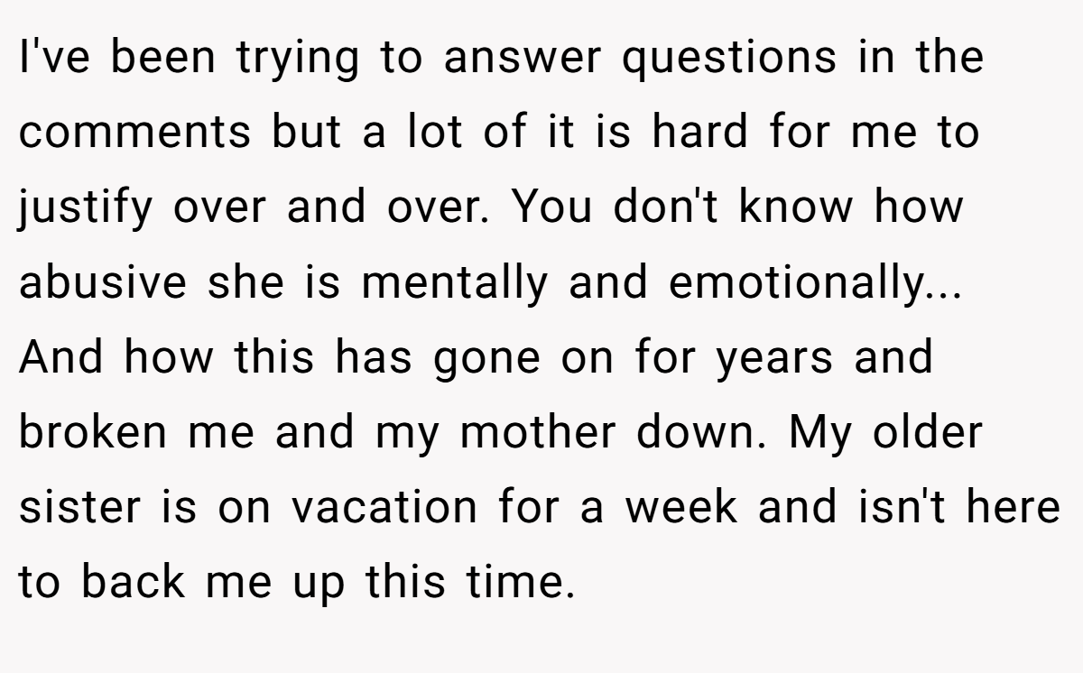 I've been trying to answer questions in the comments but a lot of it is hard for me to justify over and over. You don't know how abusive she is mentally and emotionally... And how this has gone on for years and broken me and my mother down. My older sister is on vacation for a week and isn't here to back me up this time.