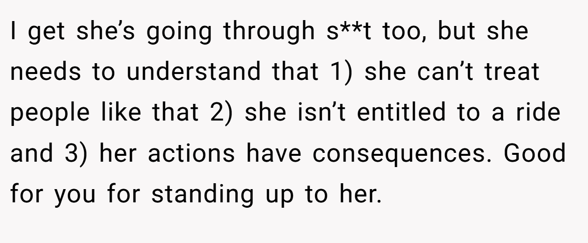 I get she’s going through s**t too, but she needs to understand that 1) she can’t treat people like that 2) she isn’t entitled to a ride and 3) her actions have consequences. Good for you for standing up to her.