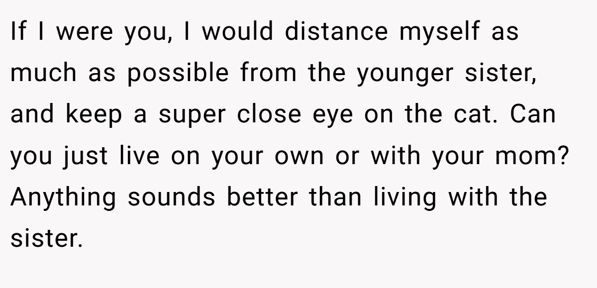 If I were you, I would distance myself as much as possible from the younger sister, and keep a super close eye on the cat. Can you just live on your own or with your mom? Anything sounds better than living with the sister.