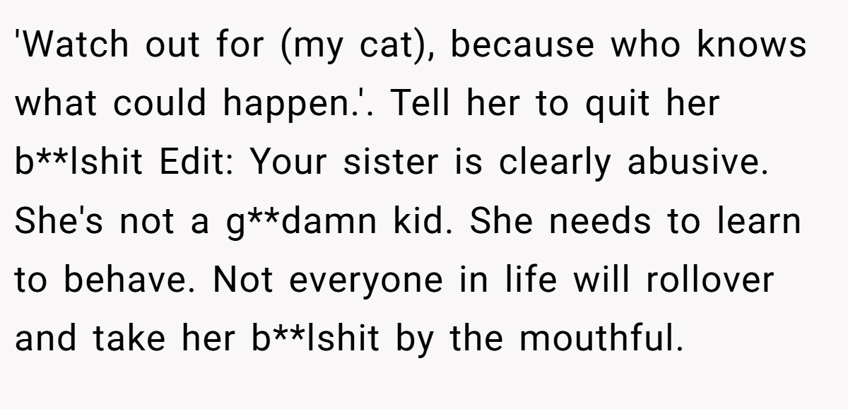 'Watch out for (my cat), because who knows what could happen.'. Tell her to quit her b**lshit Edit: Your sister is clearly abusive. She's not a g**damn kid. She needs to learn to behave. Not everyone in life will rollover and take her b**lshit by the mouthful.