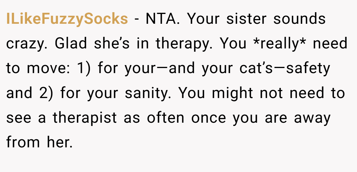 ILikeFuzzySocks − NTA. Your sister sounds crazy. Glad she’s in therapy. You *really* need to move: 1) for your—and your cat’s—safety and 2) for your sanity. You might not need to see a therapist as often once you are away from her.