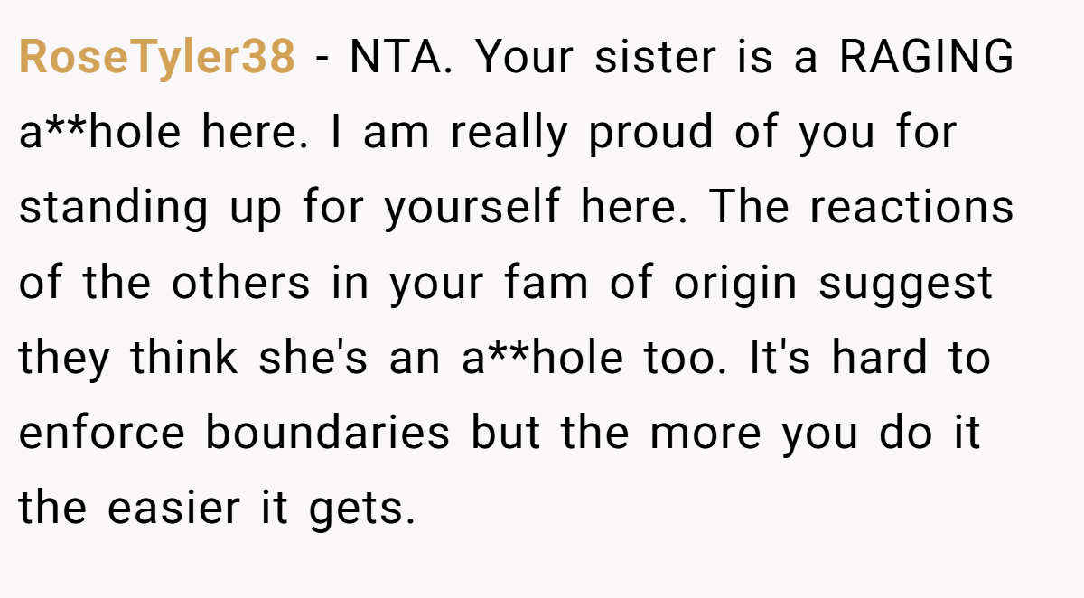 RoseTyler38 − NTA. Your sister is a RAGING a**hole here. I am really proud of you for standing up for yourself here. The reactions of the others in your fam of origin suggest they think she's an a**hole too. It's hard to enforce boundaries but the more you do it the easier it gets.