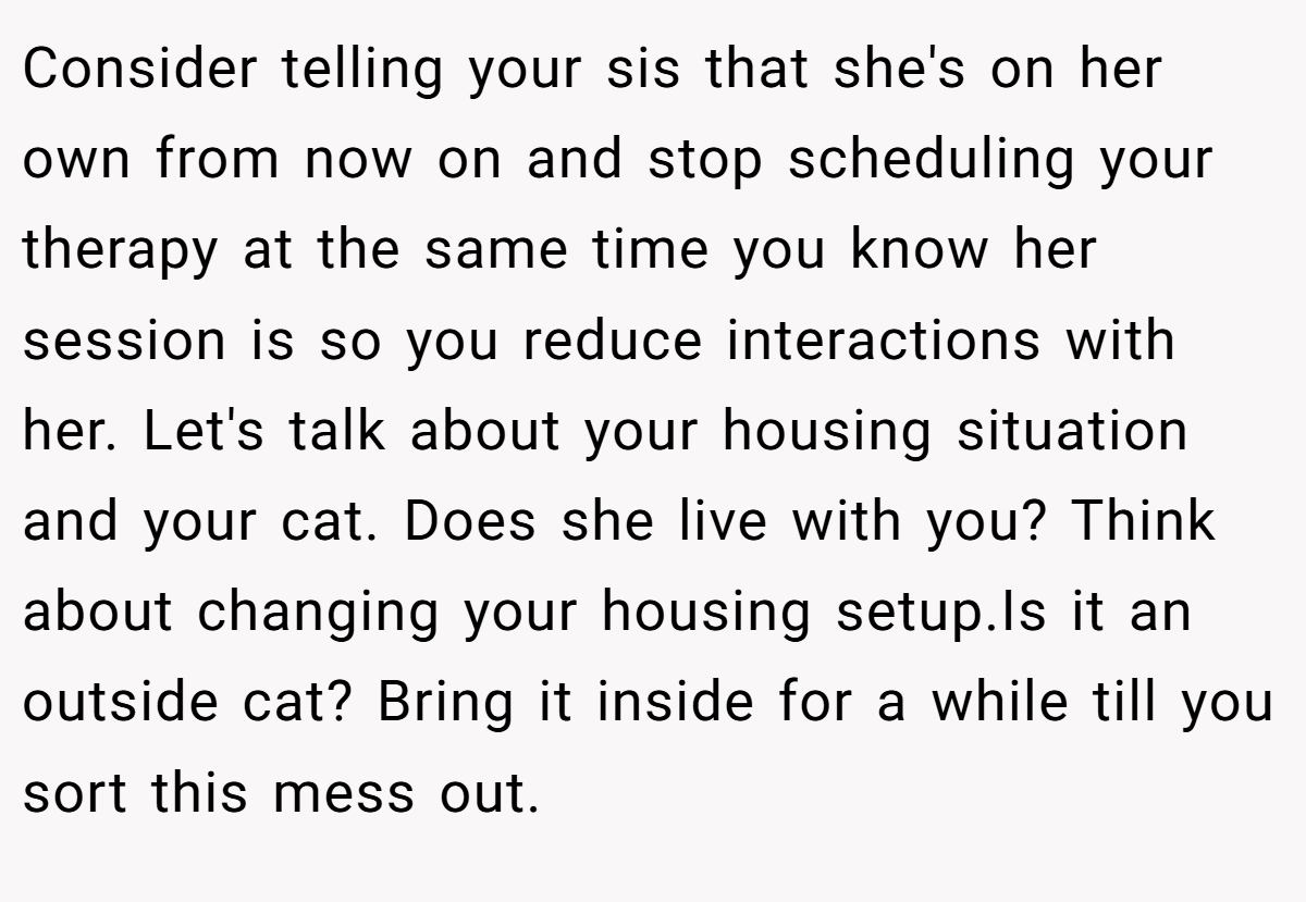 Consider telling your sis that she's on her own from now on and stop scheduling your therapy at the same time you know her session is so you reduce interactions with her. Let's talk about your housing situation and your cat. Does she live with you? Think about changing your housing setup.Is it an outside cat? Bring it inside for a while till you sort this mess out.