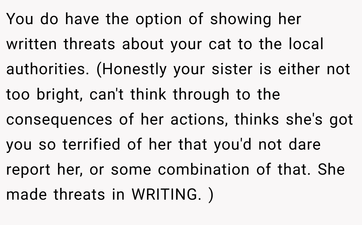 You do have the option of showing her written threats about your cat to the local authorities. (Honestly your sister is either not too bright, can't think through to the consequences of her actions, thinks she's got you so terrified of her that you'd not dare report her, or some combination of that. She made threats in WRITING. )