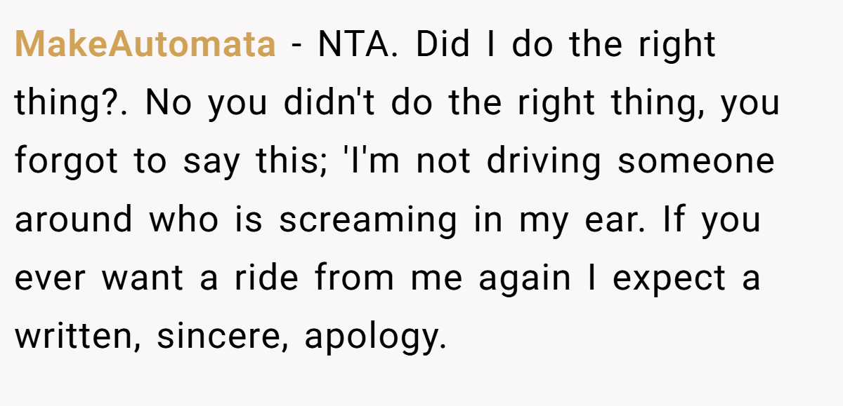 MakeAutomata − NTA. Did I do the right thing?. No you didn't do the right thing, you forgot to say this; 'I'm not driving someone around who is screaming in my ear. If you ever want a ride from me again I expect a written, sincere, apology.