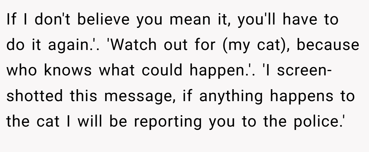 If I don't believe you mean it, you'll have to do it again.'. 'Watch out for (my cat), because who knows what could happen.'. 'I screen-shotted this message, if anything happens to the cat I will be reporting you to the police.'