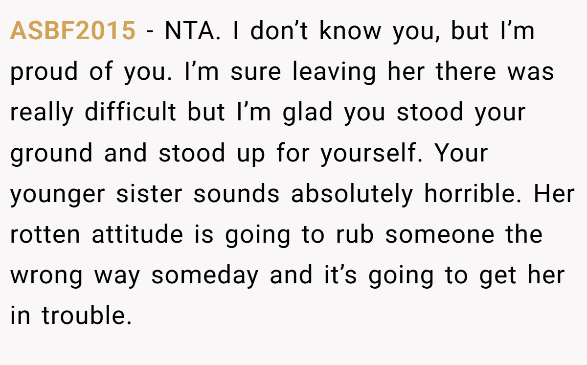 ASBF2015 − NTA. I don’t know you, but I’m proud of you. I’m sure leaving her there was really difficult but I’m glad you stood your ground and stood up for yourself. Your younger sister sounds absolutely horrible. Her rotten attitude is going to rub someone the wrong way someday and it’s going to get her in trouble.
