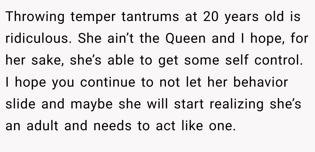 Throwing temper tantrums at 20 years old is ridiculous. She ain’t the Queen and I hope, for her sake, she’s able to get some self control. I hope you continue to not let her behavior slide and maybe she will start realizing she’s an adult and needs to act like one.