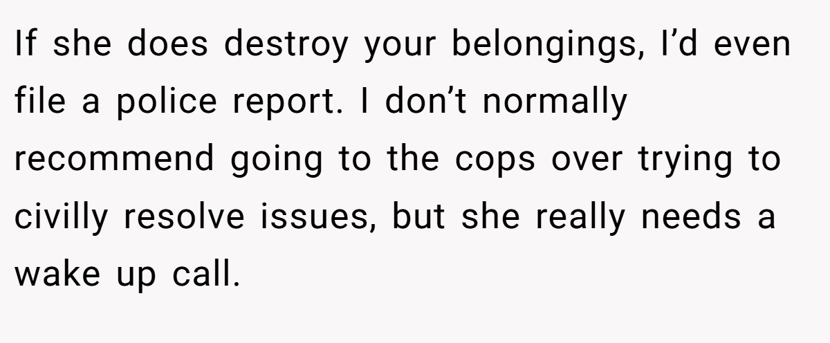 If she does destroy your belongings, I’d even file a police report. I don’t normally recommend going to the cops over trying to civilly resolve issues, but she really needs a wake up call.