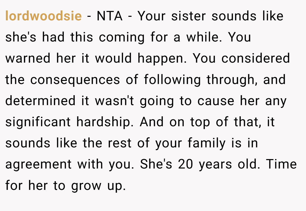 lordwoodsie − NTA - Your sister sounds like she's had this coming for a while. You warned her it would happen. You considered the consequences of following through, and determined it wasn't going to cause her any significant hardship. And on top of that, it sounds like the rest of your family is in agreement with you. She's 20 years old. Time for her to grow up.