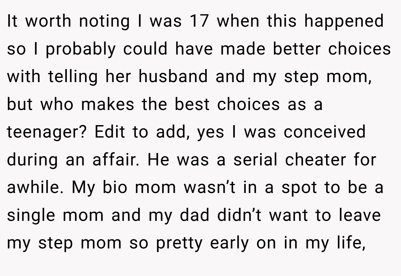It worth noting I was 17 when this happened so I probably could have made better choices with telling her husband and my step mom, but who makes the best choices as a teenager? Edit to add, yes I was conceived during an affair. He was a serial cheater for awhile. My bio mom wasn’t in a spot to be a single mom and my dad didn’t want to leave my step mom so pretty early on in my life,
