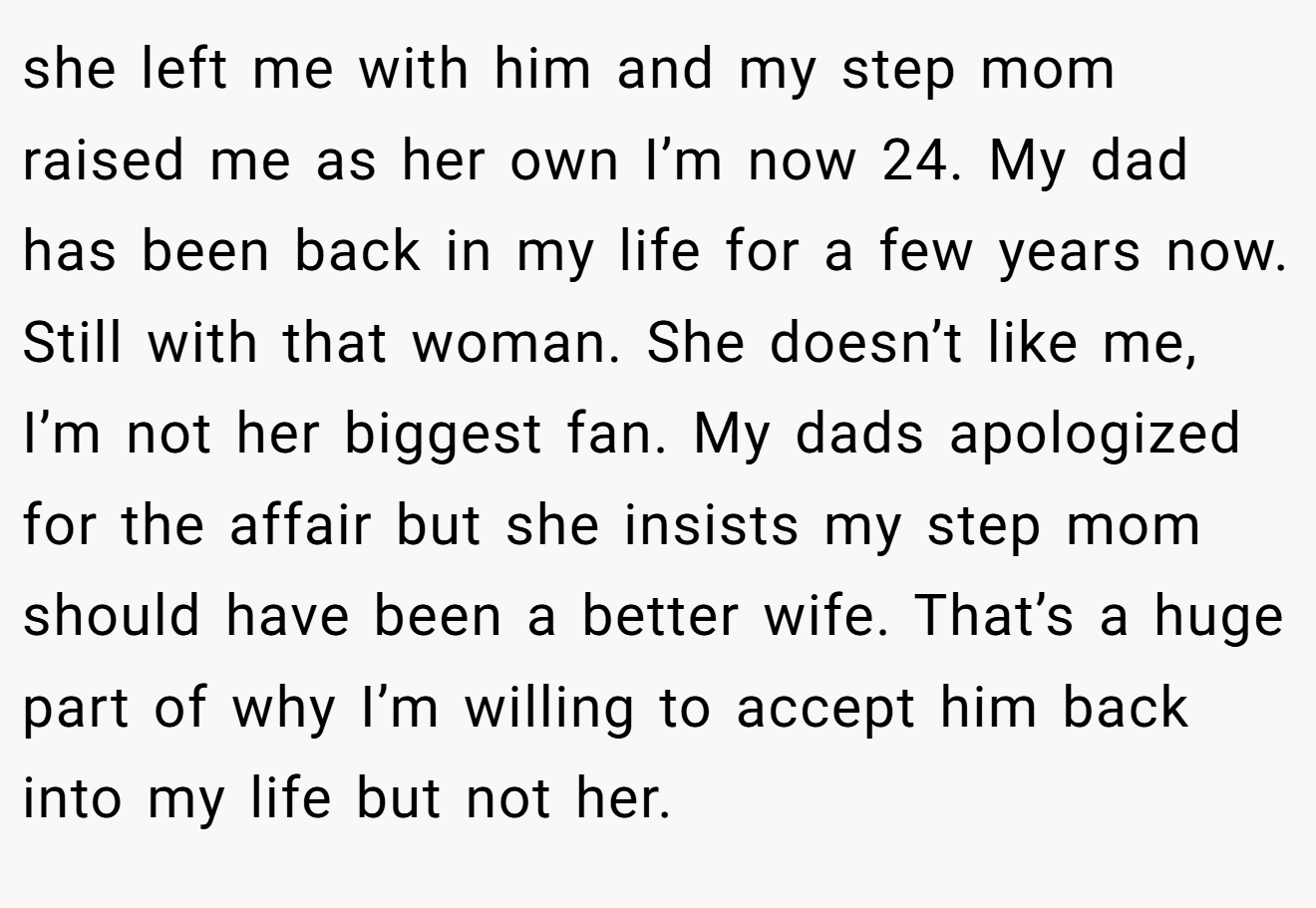 she left me with him and my step mom raised me as her own I’m now 24. My dad has been back in my life for a few years now. Still with that woman. She doesn’t like me, I’m not her biggest fan. My dads apologized for the affair but she insists my step mom should have been a better wife. That’s a huge part of why I’m willing to accept him back into my life but not her.