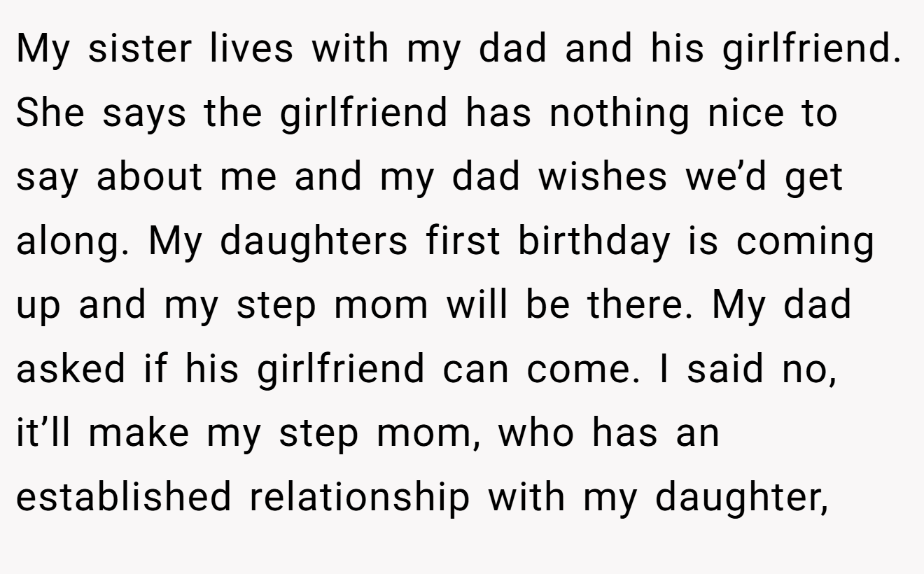 My sister lives with my dad and his girlfriend. She says the girlfriend has nothing nice to say about me and my dad wishes we’d get along. My daughters first birthday is coming up and my step mom will be there. My dad asked if his girlfriend can come. I said no, it’ll make my step mom, who has an established relationship with my daughter,