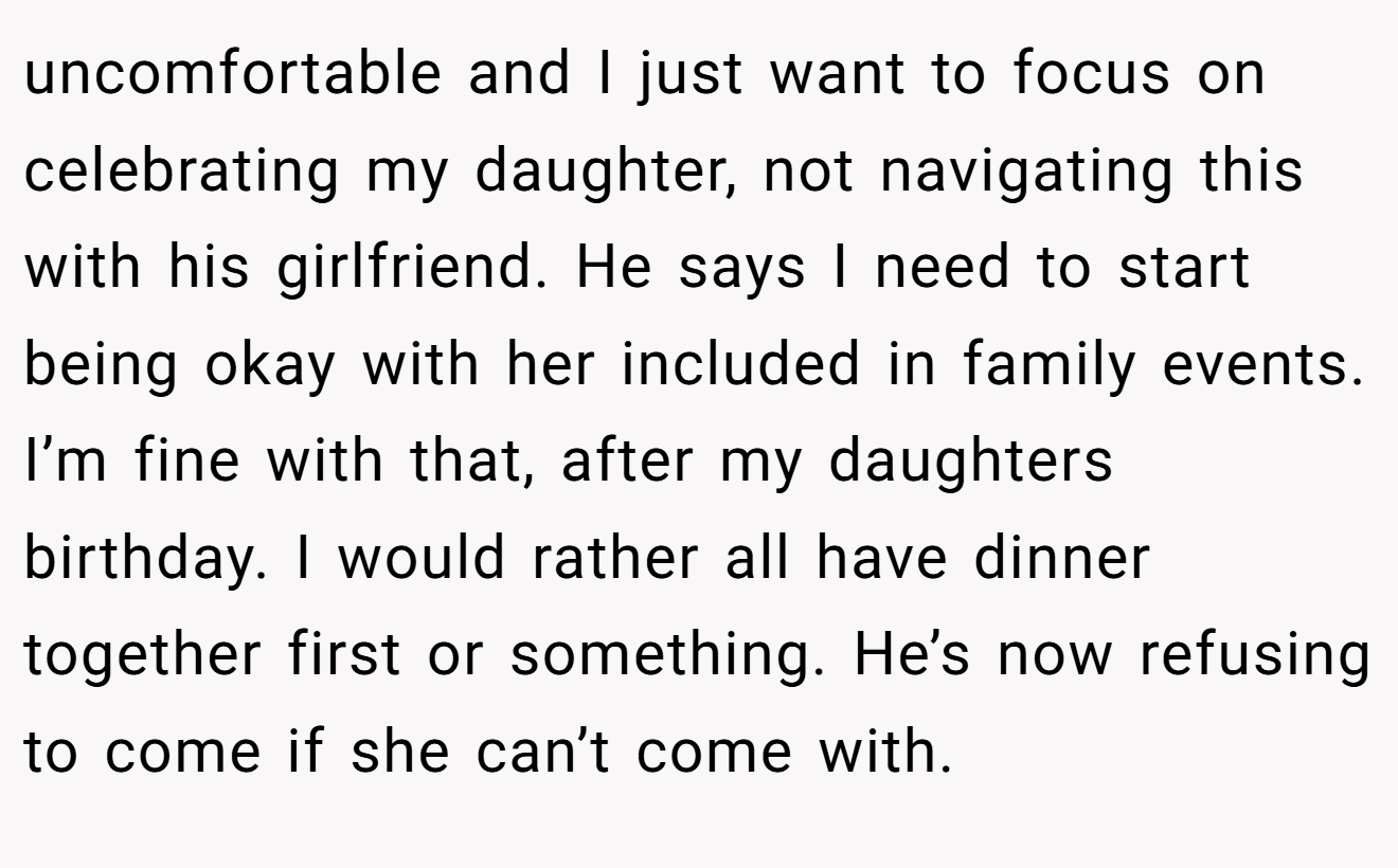 uncomfortable and I just want to focus on celebrating my daughter, not navigating this with his girlfriend. He says I need to start being okay with her included in family events. I’m fine with that, after my daughters birthday. I would rather all have dinner together first or something. He’s now refusing to come if she can’t come with.