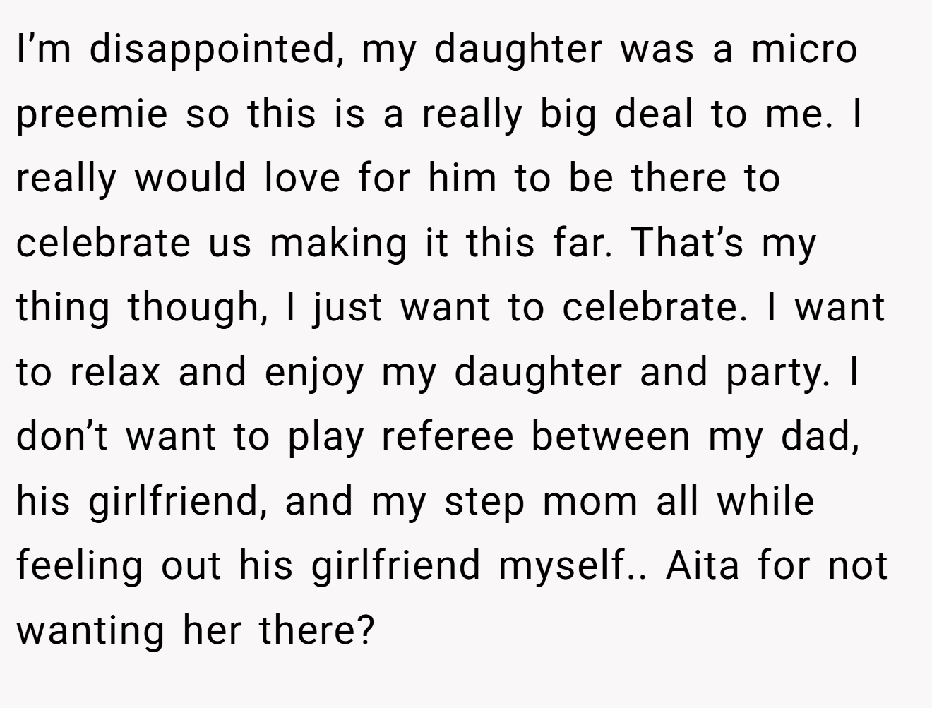 I’m disappointed, my daughter was a micro preemie so this is a really big deal to me. I really would love for him to be there to celebrate us making it this far. That’s my thing though, I just want to celebrate. I want to relax and enjoy my daughter and party. I don’t want to play referee between my dad, his girlfriend, and my step mom all while feeling out his girlfriend myself.. Aita for not wanting her there?