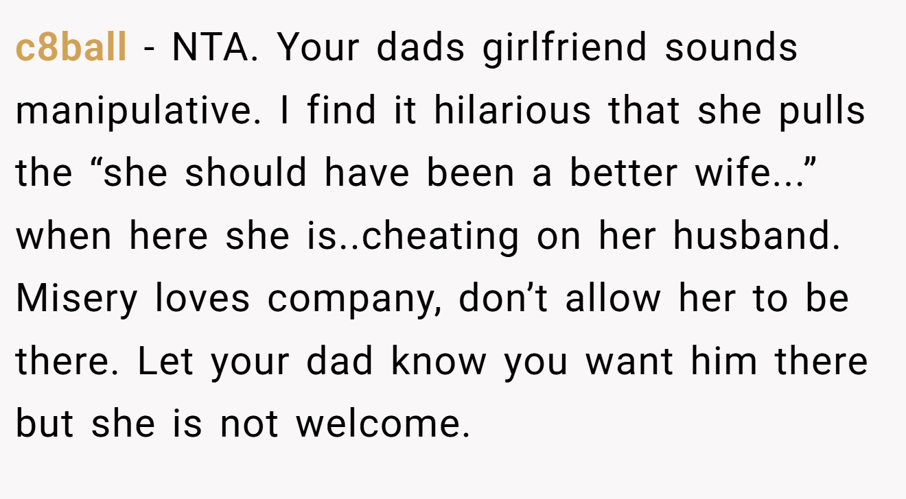 c8ball - NTA. Your dads girlfriend sounds manipulative. I find it hilarious that she pulls the “she should have been a better wife...” when here she is..cheating on her husband. Misery loves company, don’t allow her to be there. Let your dad know you want him there but she is not welcome.