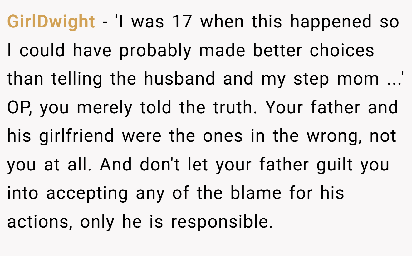 GirlDwight - 'I was 17 when this happened so I could have probably made better choices than telling the husband and my step mom ...' OP, you merely told the truth. Your father and his girlfriend were the ones in the wrong, not you at all. And don't let your father guilt you into accepting any of the blame for his actions, only he is responsible.