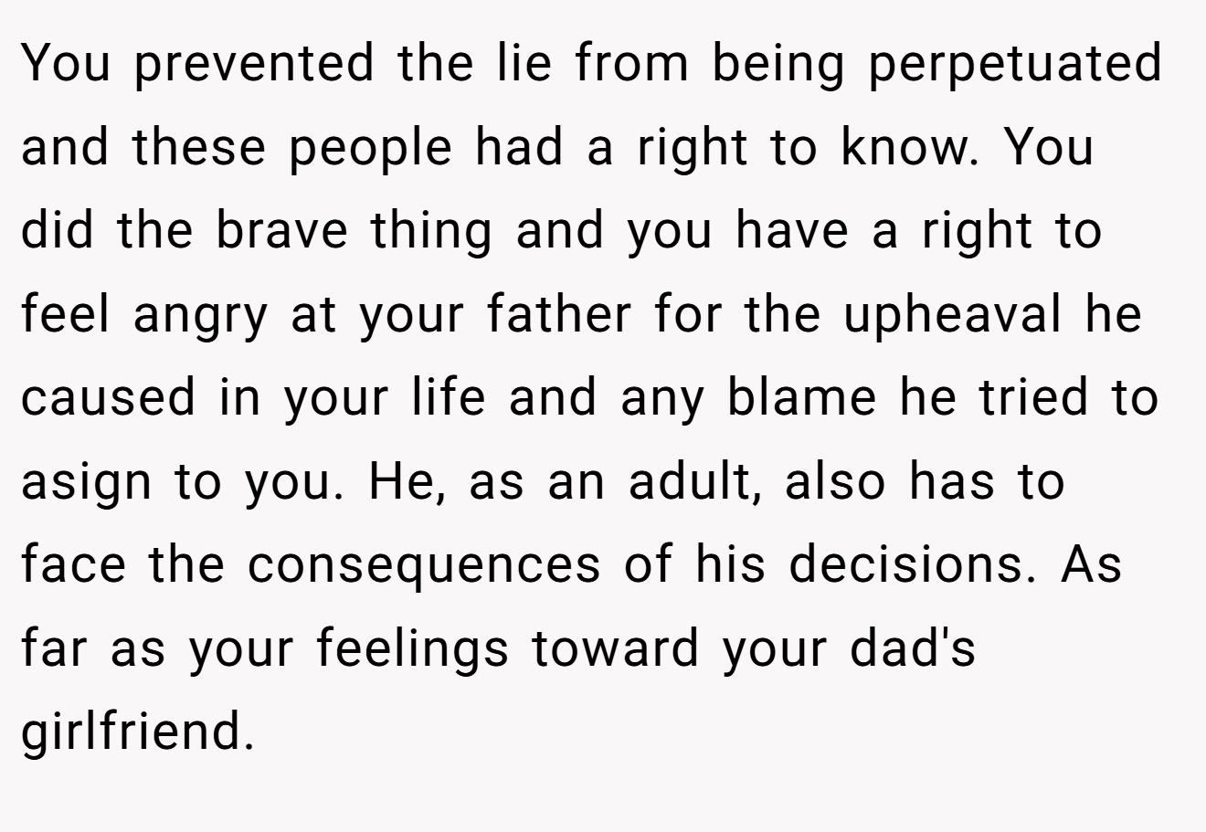 You prevented the lie from being perpetuated and these people had a right to know. You did the brave thing and you have a right to feel angry at your father for the upheaval he caused in your life and any blame he tried to asign to you. He, as an adult, also has to face the consequences of his decisions. As far as your feelings toward your dad's girlfriend.