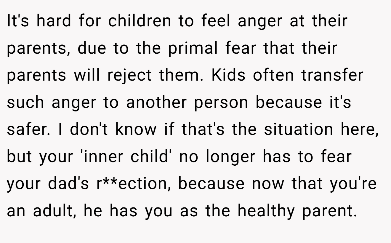 It's hard for children to feel anger at their parents, due to the primal fear that their parents will reject them. Kids often transfer such anger to another person because it's safer. I don't know if that's the situation here, but your 'inner child' no longer has to fear your dad's r**ection, because now that you're an adult, he has you as the healthy parent.