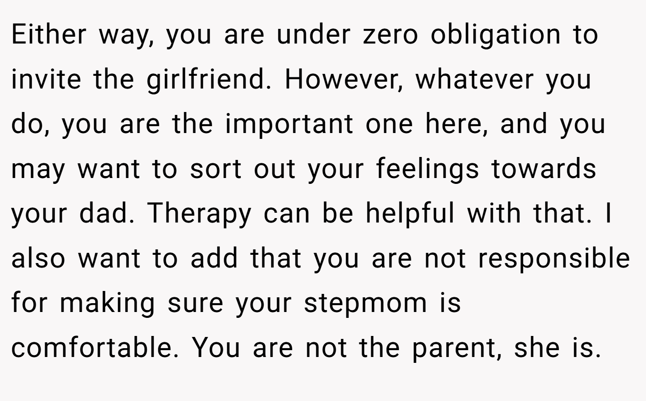 Either way, you are under zero obligation to invite the girlfriend. However, whatever you do, you are the important one here, and you may want to sort out your feelings towards your dad. Therapy can be helpful with that. I also want to add that you are not responsible for making sure your stepmom is comfortable. You are not the parent, she is.