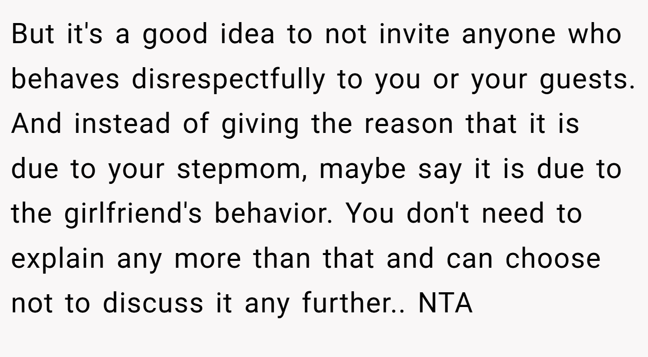 But it's a good idea to not invite anyone who behaves disrespectfully to you or your guests. And instead of giving the reason that it is due to your stepmom, maybe say it is due to the girlfriend's behavior. You don't need to explain any more than that and can choose not to discuss it any further.. NTA