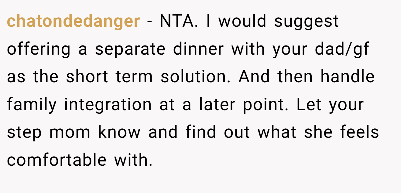 chatondedanger - NTA. I would suggest offering a separate dinner with your dad/gf as the short term solution. And then handle family integration at a later point. Let your step mom know and find out what she feels comfortable with.