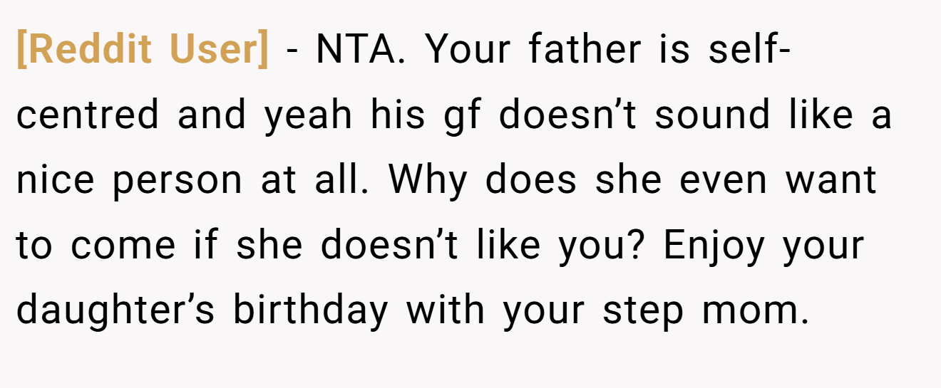 [Reddit User] - NTA. Your father is self-centred and yeah his gf doesn’t sound like a nice person at all. Why does she even want to come if she doesn’t like you? Enjoy your daughter’s birthday with your step mom.