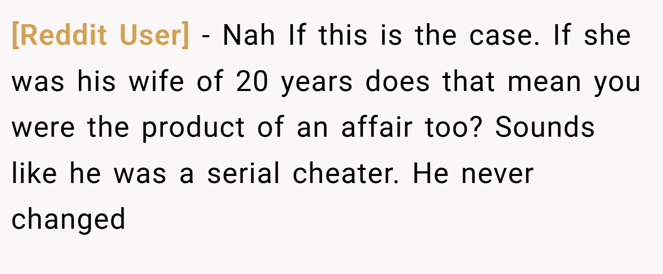 [Reddit User] - Nah If this is the case. If she was his wife of 20 years does that mean you were the product of an affair too? Sounds like he was a serial cheater. He never changed