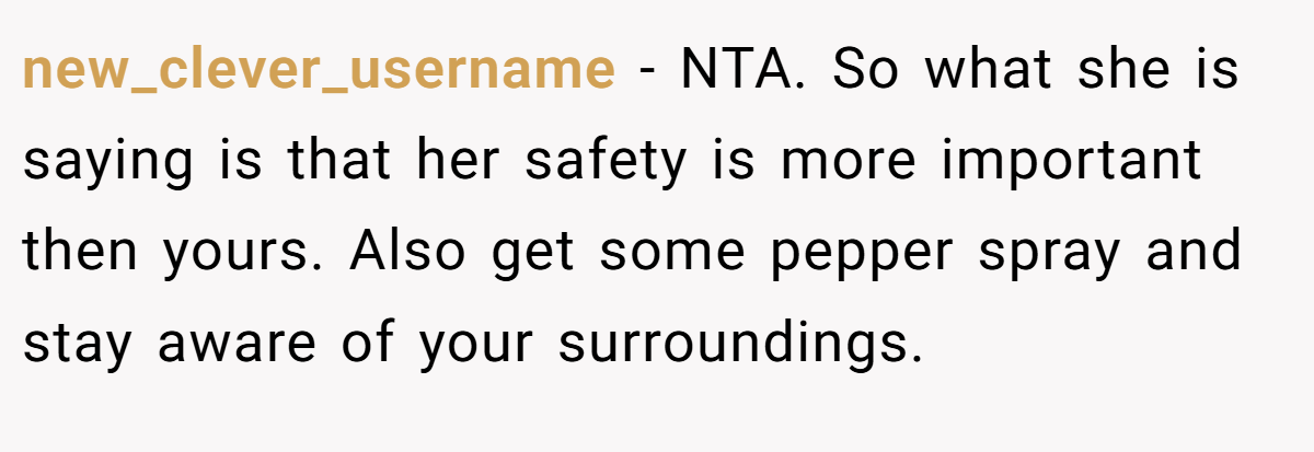 new_clever_username − NTA. So what she is saying is that her safety is more important then yours. Also get some pepper spray and stay aware of your surroundings.