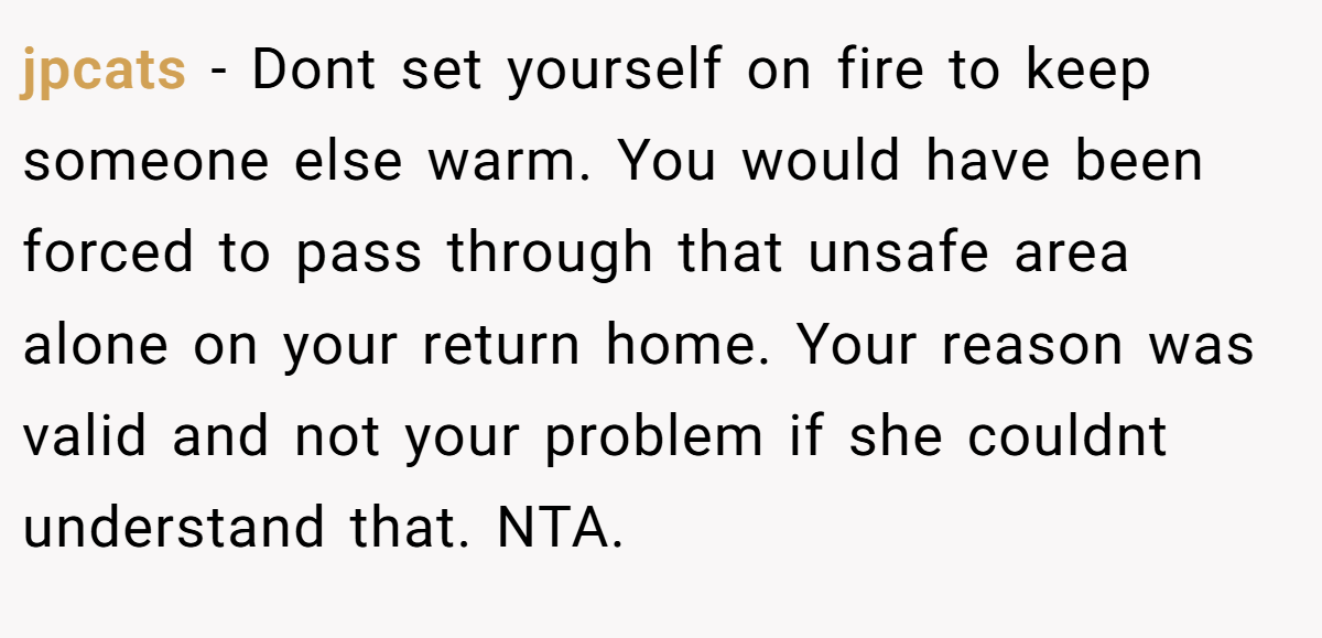 jpcats − Dont set yourself on fire to keep someone else warm. You would have been forced to pass through that unsafe area alone on your return home. Your reason was valid and not your problem if she couldnt understand that. NTA.
