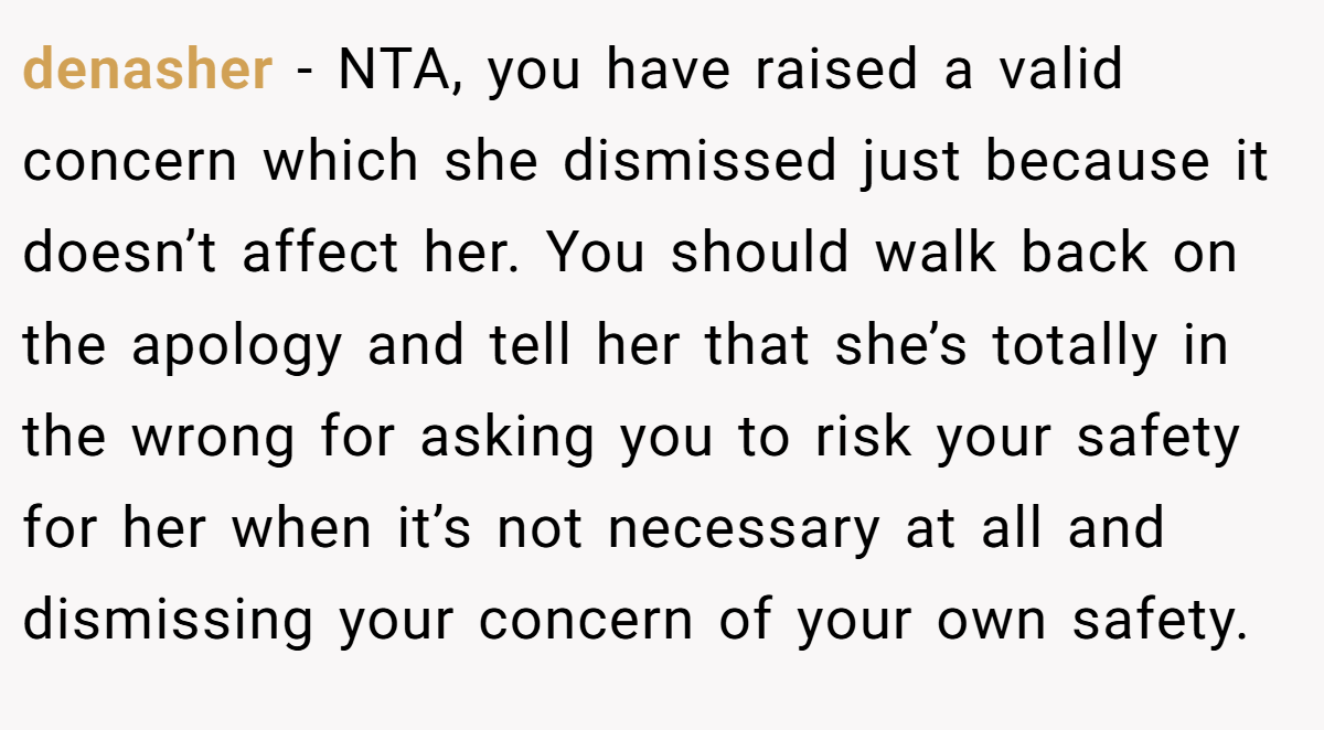 denasher − NTA, you have raised a valid concern which she dismissed just because it doesn’t affect her. You should walk back on the apology and tell her that she’s totally in the wrong for asking you to risk your safety for her when it’s not necessary at all and dismissing your concern of your own safety.