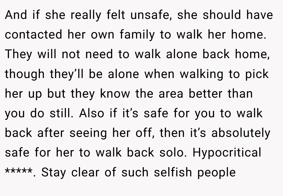 And if she really felt unsafe, she should have contacted her own family to walk her home. They will not need to walk alone back home, though they’ll be alone when walking to pick her up but they know the area better than you do still. Also if it’s safe for you to walk back after seeing her off, then it’s absolutely safe for her to walk back solo. Hypocritical *****. Stay clear of such selfish people