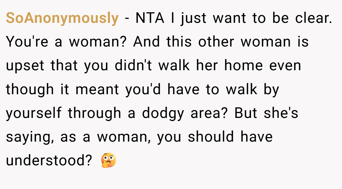 SoAnonymously − NTA I just want to be clear. You're a woman? And this other woman is upset that you didn't walk her home even though it meant you'd have to walk by yourself through a dodgy area? But she's saying, as a woman, you should have understood? 🤔