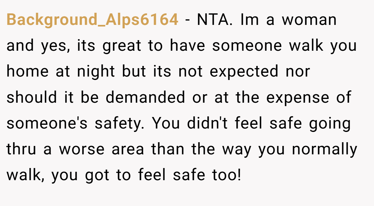 Background_Alps6164 − NTA. Im a woman and yes, its great to have someone walk you home at night but its not expected nor should it be demanded or at the expense of someone's safety. You didn't feel safe going thru a worse area than the way you normally walk, you got to feel safe too!