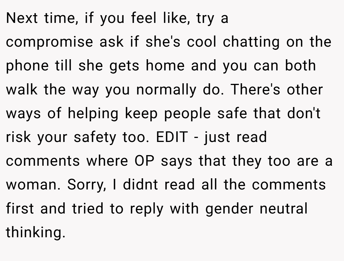 Next time, if you feel like, try a compromise ask if she's cool chatting on the phone till she gets home and you can both walk the way you normally do. There's other ways of helping keep people safe that don't risk your safety too. EDIT - just read comments where OP says that they too are a woman. Sorry, I didnt read all the comments first and tried to reply with gender neutral thinking.