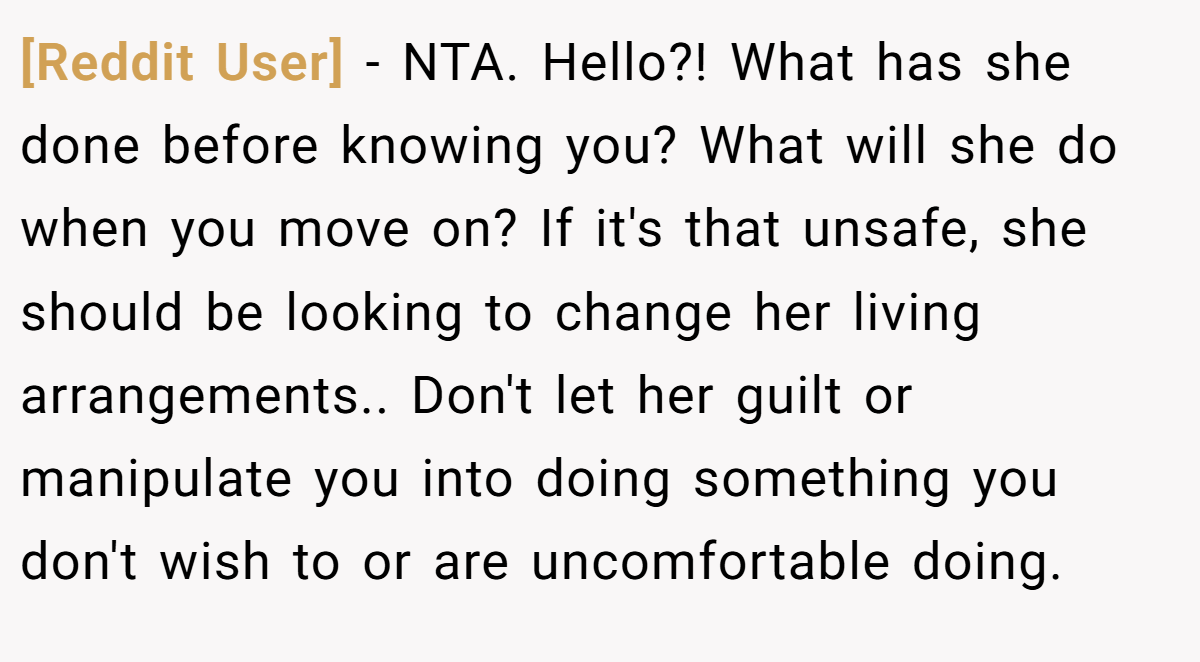 [Reddit User] − NTA. Hello?! What has she done before knowing you? What will she do when you move on? If it's that unsafe, she should be looking to change her living arrangements.. Don't let her guilt or manipulate you into doing something you don't wish to or are uncomfortable doing.